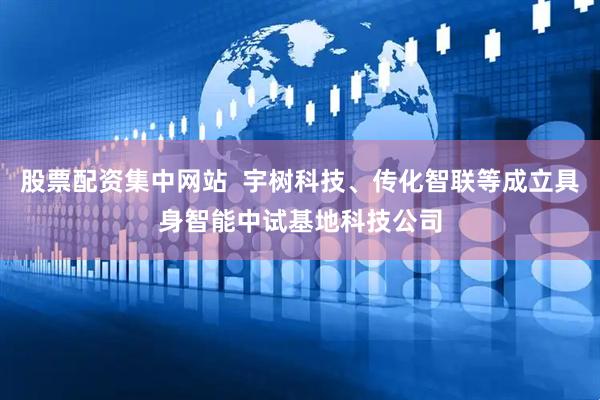 股票配资集中网站  宇树科技、传化智联等成立具身智能中试基地科技公司