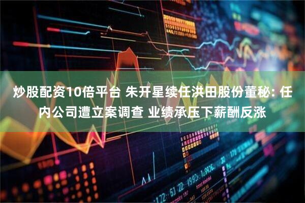 炒股配资10倍平台 朱开星续任洪田股份董秘: 任内公司遭立案调查 业绩承压下薪酬反涨