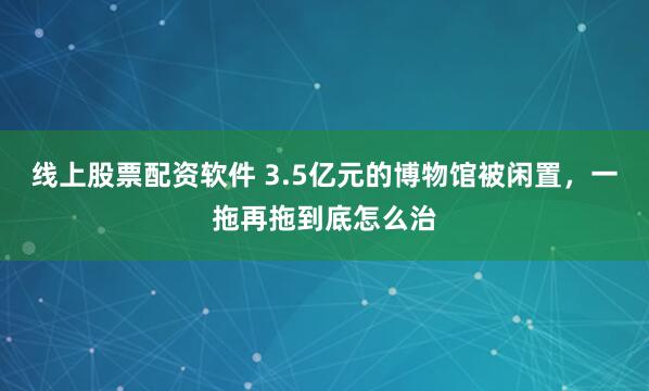 线上股票配资软件 3.5亿元的博物馆被闲置，一拖再拖到底怎么治