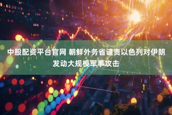 中股配资平台官网 朝鲜外务省谴责以色列对伊朗发动大规模军事攻击