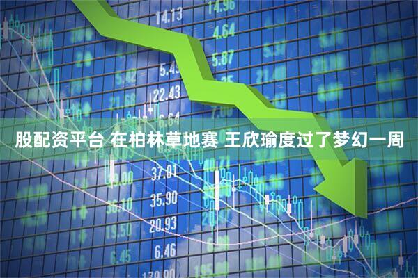 股配资平台 在柏林草地赛 王欣瑜度过了梦幻一周