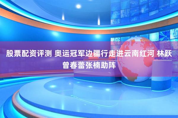 股票配资评测 奥运冠军边疆行走进云南红河 林跃曾春蕾张楠助阵