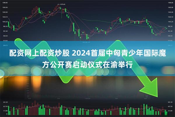 配资网上配资炒股 2024首届中匈青少年国际魔方公开赛启动仪式在渝举行
